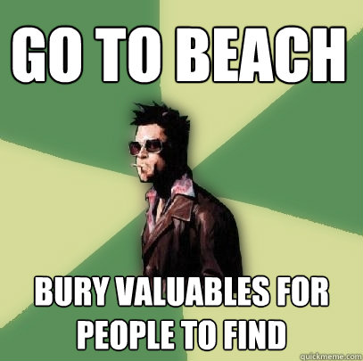 Go to beach bury valuables for people to find  Helpful Tyler Durden