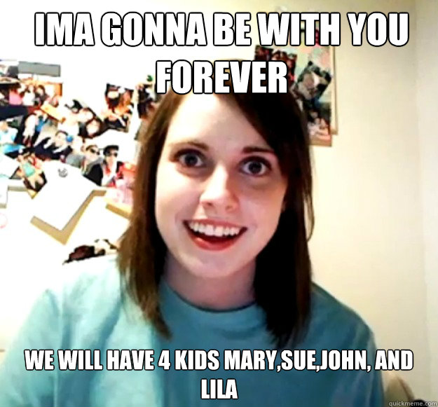 Ima gonna be with you FOREVER  WE WILL HAVE 4 KIDS MARY,SUE,JOHN, AND LILA  Overly Attached Girlfriend