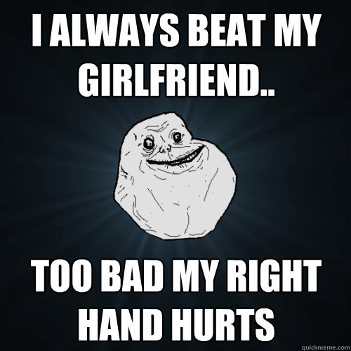 I always beat my girlfriend.. Too bad my right hand hurts  Forever Alone