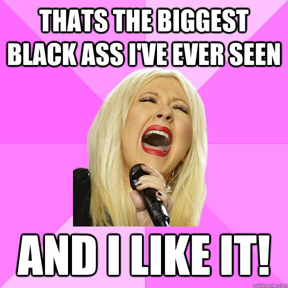 Thats the biggest black ass i've ever seen and i like it!  Wrong Lyrics Christina