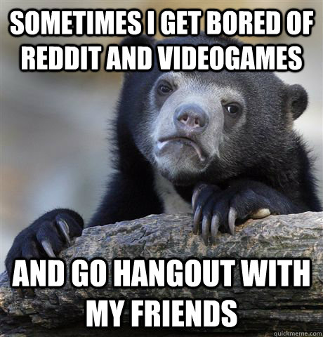 sometimes i get bored of reddit and videogames and go hangout with my friends  Confession Bear