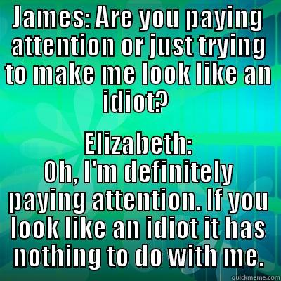 Paying Attnetion - JAMES: ARE YOU PAYING ATTENTION OR JUST TRYING TO MAKE ME LOOK LIKE AN IDIOT?  ELIZABETH: OH, I'M DEFINITELY PAYING ATTENTION. IF YOU LOOK LIKE AN IDIOT IT HAS NOTHING TO DO WITH ME. Misc