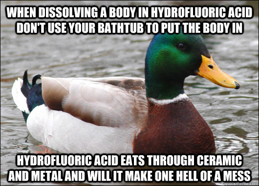 when dissolving a body in hydrofluoric acid don't use your bathtub to put the body in hydrofluoric acid eats through ceramic and metal and will it make one hell of a mess  - when dissolving a body in hydrofluoric acid don't use your bathtub to put the body in hydrofluoric acid eats through ceramic and metal and will it make one hell of a mess   Actual Advice Mallard