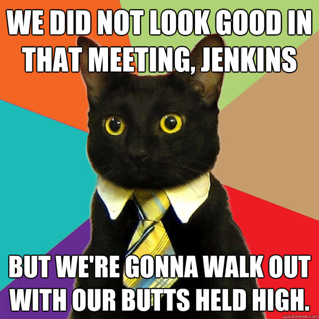 We did NOT look good in that meeting, Jenkins But we're gonna walk out with our butts held high. - We did NOT look good in that meeting, Jenkins But we're gonna walk out with our butts held high.  Business Cat