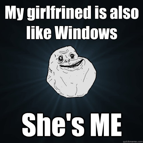 My girlfrined is also like Windows She's ME  Forever Alone