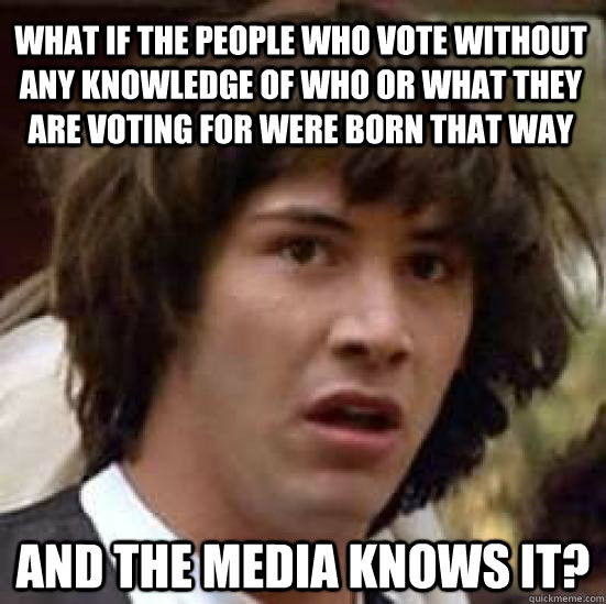 What if the people who vote without any knowledge of who or what they are voting for were born that way And the media knows it? - What if the people who vote without any knowledge of who or what they are voting for were born that way And the media knows it?  conspiracy keanu