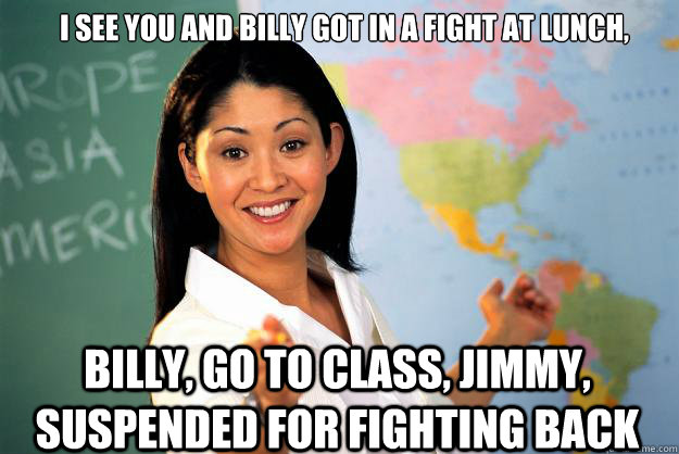 I see you and billy got in a fight at lunch, Billy, go to class, Jimmy, suspended for fighting back  Unhelpful High School Teacher