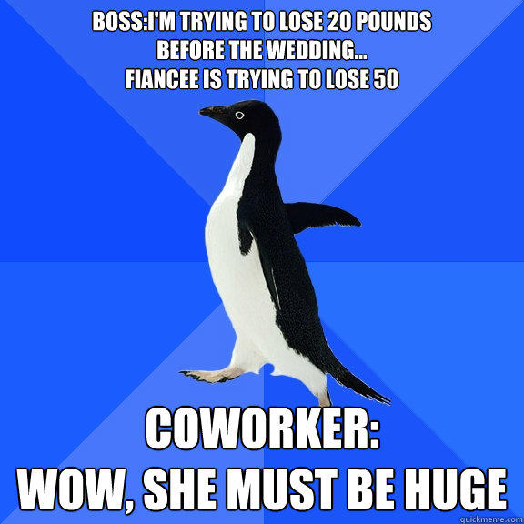 Boss:I'm trying to lose 20 pounds
before the wedding...
Fiancee is trying to lose 50 Coworker:
Wow, she must be huge  