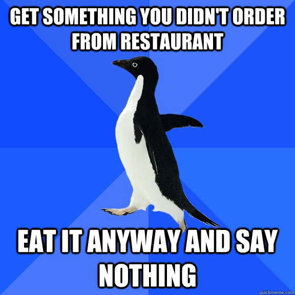 Get something you didn't order from restaurant eat it anyway and say nothing  Socially Awkward Penguin