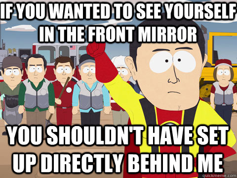 if you wanted to see yourself in the front mirror you shouldn't have set up directly behind me - if you wanted to see yourself in the front mirror you shouldn't have set up directly behind me  Captain Hindsight