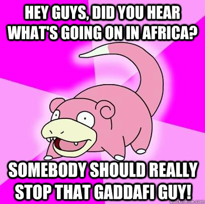 Hey guys, did you hear what's going on in Africa? Somebody should really stop that Gaddafi guy!  Slowpoke