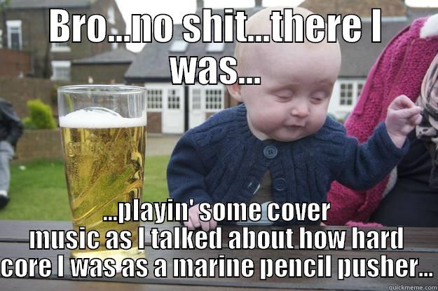 bro b - BRO...NO SHIT...THERE I WAS... ...PLAYIN' SOME COVER MUSIC AS I TALKED ABOUT HOW HARD CORE I WAS AS A MARINE PENCIL PUSHER... drunk baby