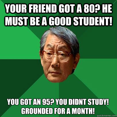 Your friend got a 80? he must be a good student! You got an 95? You didnt study! Grounded for a month!  High Expectations Asian Father