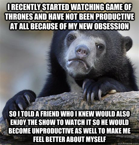 I recently started watching Game of Thrones and have not been productive at all because of my new obsession So i told a friend who i knew would also enjoy the show to watch it so he would become unproductive as well to make me feel better about myself  Confession Bear