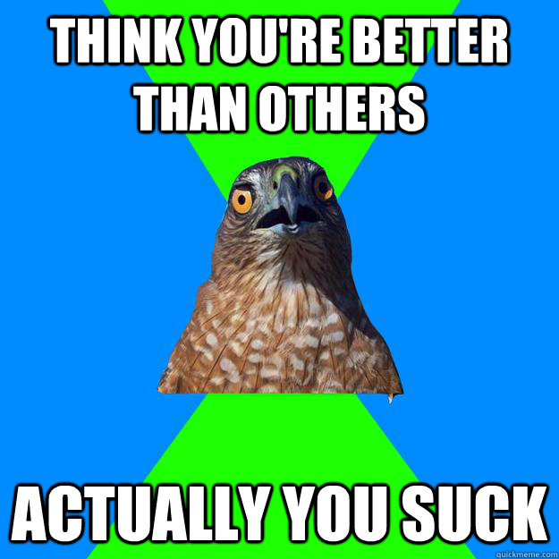 Think you're better than others Actually you suck  Hawkward