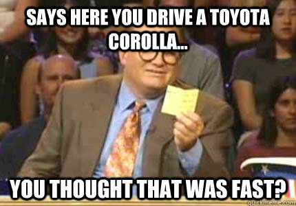 Says here you drive a Toyota Corolla... You thought that was fast?  Whose Line