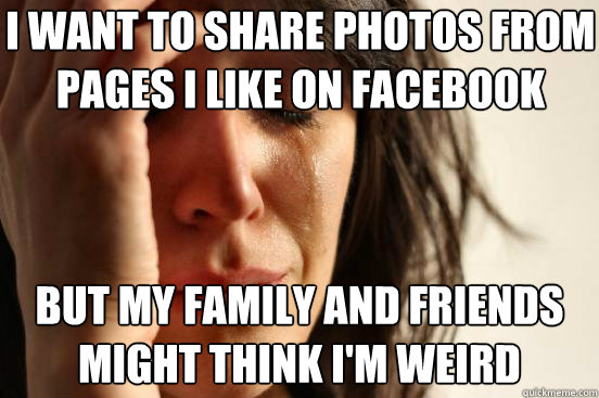 i want to share photos from pages i like on facebook but my family and friends might think i'm weird - i want to share photos from pages i like on facebook but my family and friends might think i'm weird  First World Problems