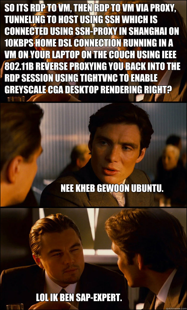 SO ITS RDP TO VM, THEN RDP TO VM VIA PROXY, TUNNELING TO HOST USING SSH WHICH IS CONNECTED USING SSH-PROXY IN SHANGHAI ON 10KBPS HOME DSL CONNECTION RUNNING IN A VM ON YOUR LAPTOP ON THE COUCH USING IEEE 802.11b REVERSE PROXYING YOU BACK INTO THE RDP SESS - SO ITS RDP TO VM, THEN RDP TO VM VIA PROXY, TUNNELING TO HOST USING SSH WHICH IS CONNECTED USING SSH-PROXY IN SHANGHAI ON 10KBPS HOME DSL CONNECTION RUNNING IN A VM ON YOUR LAPTOP ON THE COUCH USING IEEE 802.11b REVERSE PROXYING YOU BACK INTO THE RDP SESS  Inception