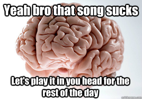 Yeah bro that song sucks  Let's play it in you head for the rest of the day  Scumbag Brain