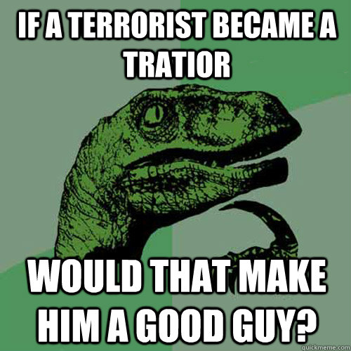 If A terrorist became a tratior would that make him a good guy?  Philosoraptor