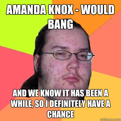 Amanda Knox - would bang and we know it has been a while, so i definitely have a chance  Butthurt Dweller