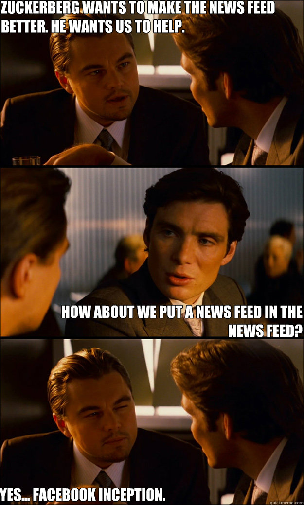 Zuckerberg wants to make the news feed better. He wants us to help. How about we put a news feed in the news feed? Yes... Facebook Inception.  Inception