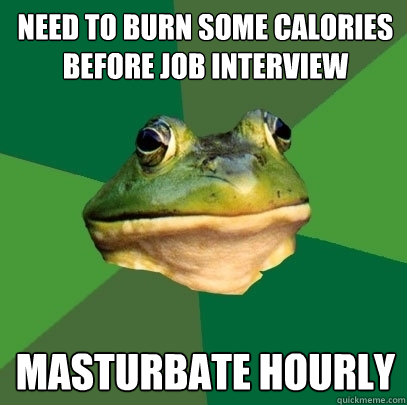 Need to burn some calories before job interview Masturbate hourly  Foul Bachelor Frog