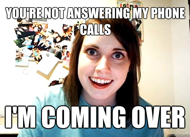 you're not answering my phone calls I'm coming over  Overly Attached Girlfriend