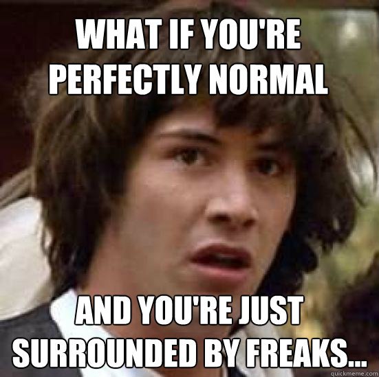 What if you're perfectly normal and you're just surrounded by freaks...  conspiracy keanu