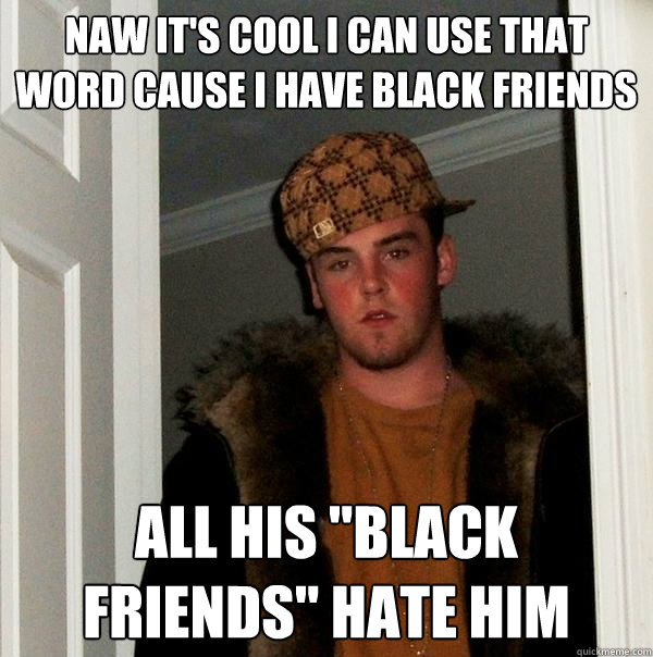 Naw it's cool i can use that word cause i have black friends All his 