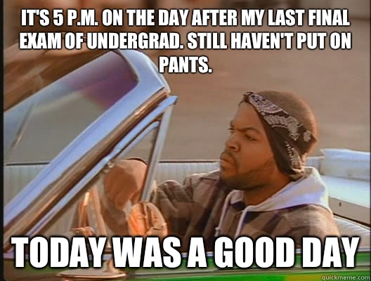 It's 5 p.m. on the day after my last final exam of undergrad. Still haven't put on pants. Today was a good day  today was a good day