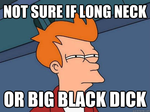 not sure if long neck or big black dick  Futurama Fry