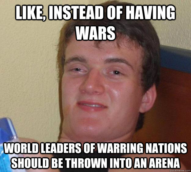 Like, instead of having wars world leaders of warring nations should be thrown into an arena  10 Guy