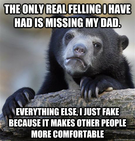 The only real felling I have had is missing my dad. Everything else, I just fake  because it makes other people more comfortable - The only real felling I have had is missing my dad. Everything else, I just fake  because it makes other people more comfortable  Confession Bear