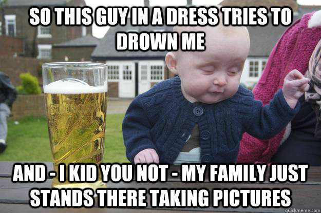 so this guy in a dress tries to drown me and - I kid you not - my family just stands there taking pictures  drunk baby