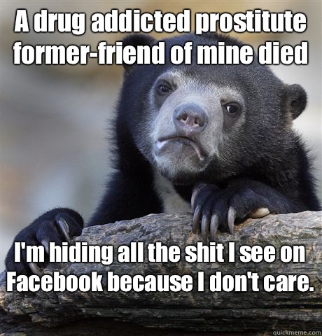 A drug addicted prostitute former-friend of mine died I'm hiding all the shit I see on Facebook because I don't care.  - A drug addicted prostitute former-friend of mine died I'm hiding all the shit I see on Facebook because I don't care.   Confession Bear