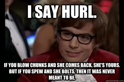 I say hurl.  If you blow chunks and she comes back, she's yours. But if you spew and she bolts, then it was never meant to be.  Dangerously - Austin Powers