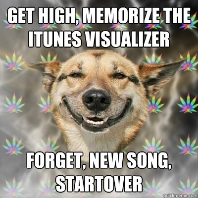 Get High, memorize the iTunes visualizer  forget, new song, startover  Stoner Dog