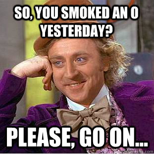 So, you smoked an O yesterday? Please, go on...  Condescending Wonka