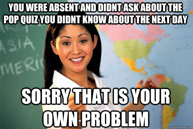 You were absent and didnt ask about the pop quiz you didnt know about the next day sorry that is your own problem  Unhelpful High School Teacher