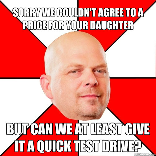 sorry we couldn't agree to a price for your daughter but can we at least give it a quick test drive?  - sorry we couldn't agree to a price for your daughter but can we at least give it a quick test drive?   Pawn Star