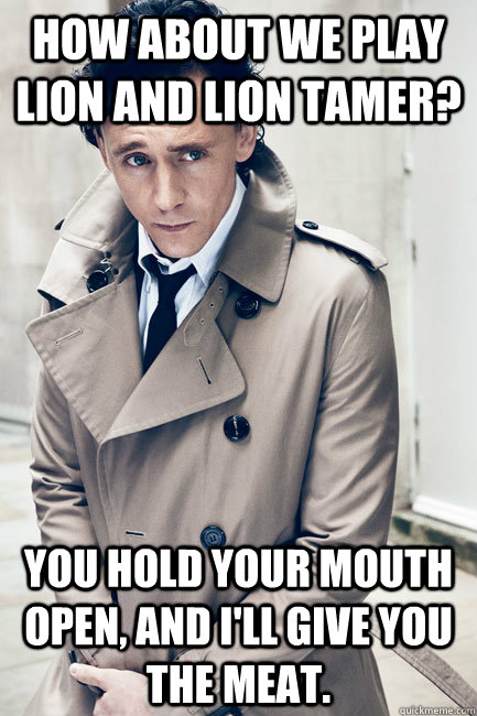 How about we play lion and lion tamer?  You hold your mouth open, and I'll give you the meat.  Dirty Hiddleston