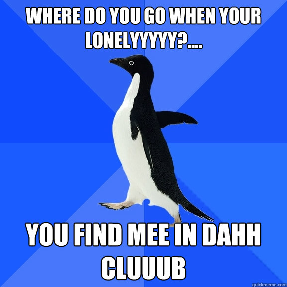 where do you go when your lonelyyyyy?.... you find mee in dahh cluuub  Socially Awkward Penguin