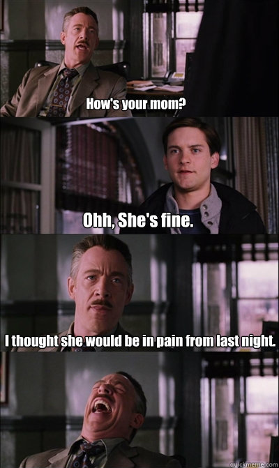 How's your mom? Ohh, She's fine. I thought she would be in pain from last night.   JJ Jameson