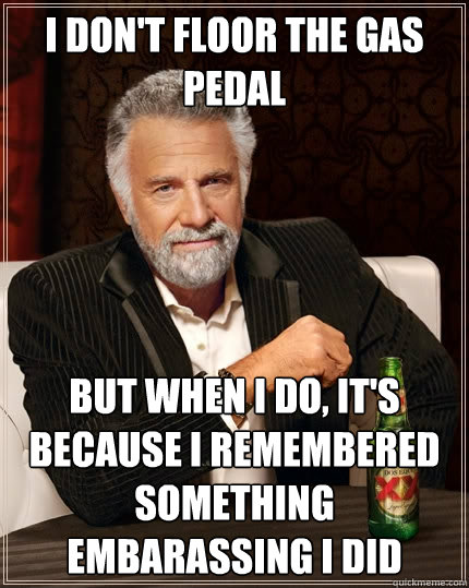 I don't floor the gas pedal but when I do, it's because I remembered something embarassing I did  The Most Interesting Man In The World