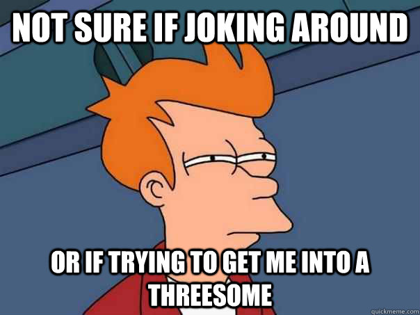 Not sure if joking around Or if trying to get me into a threesome  Futurama Fry