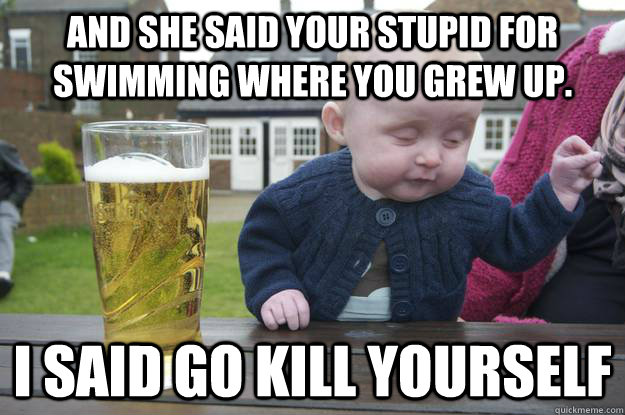 and she said your stupid for swimming where you grew up. i said go kill yourself - and she said your stupid for swimming where you grew up. i said go kill yourself  drunk baby