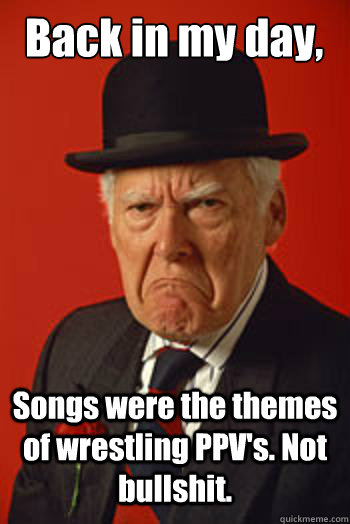 Back in my day, Songs were the themes of wrestling PPV's. Not bullshit.  Pissed old guy