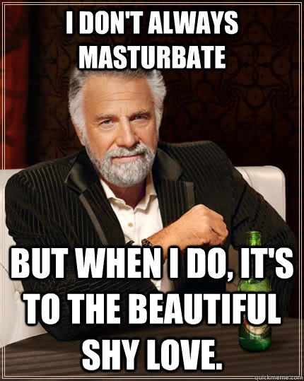 I don't always masturbate but when I do, it's to the beautiful shy love.  The Most Interesting Man In The World