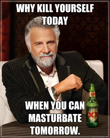 Why kill yourself today when you can masturbate tomorrow.  The Most Interesting Man In The World